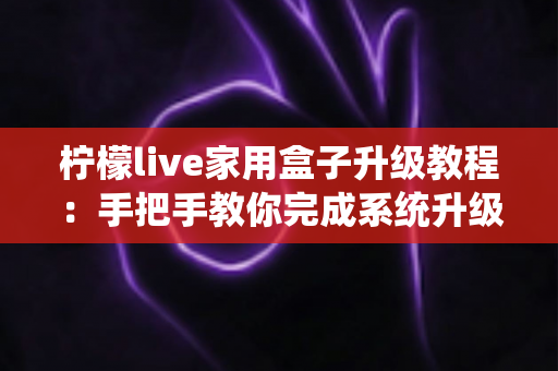 柠檬live家用盒子升级教程：手把手教你完成系统升级，让设备焕然一新
