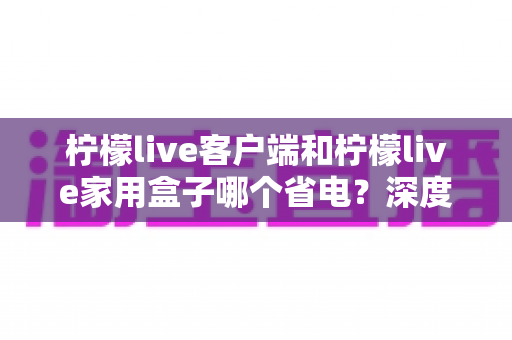 柠檬live客户端和柠檬live家用盒子哪个省电？深度功耗对比与省电选购全攻略
