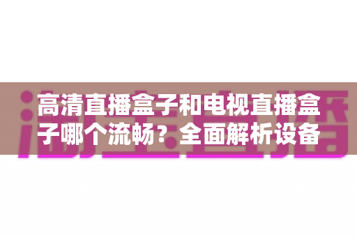 高清直播盒子和电视直播盒子哪个流畅？全面解析设备流畅度差异与选购秘籍
