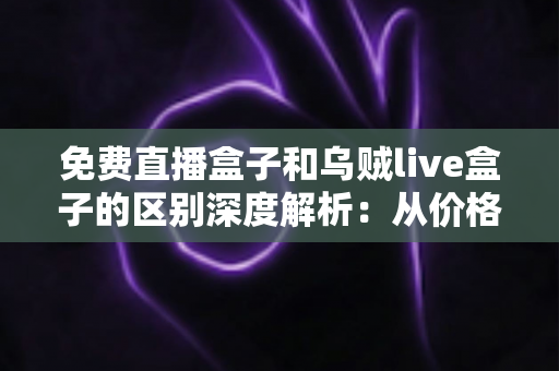 免费直播盒子和乌贼live盒子的区别深度解析：从价格、画质到安全性，帮你一次选对直播盒子的实用指南
