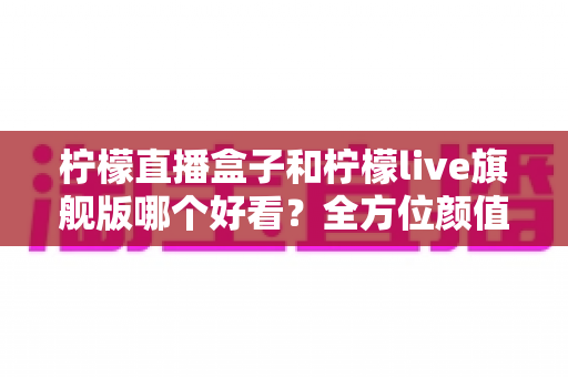 柠檬直播盒子和柠檬live旗舰版哪个好看？全方位颜值与体验对比评测帮你选对不踩坑