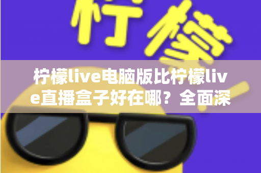 柠檬live电脑版比柠檬live直播盒子好在哪？全面深度对比解析，帮你找到最佳观影与直播体验方案