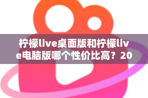 柠檬live桌面版和柠檬live电脑版哪个性价比高？2025最新深度对比评测，帮你选对版本不踩坑