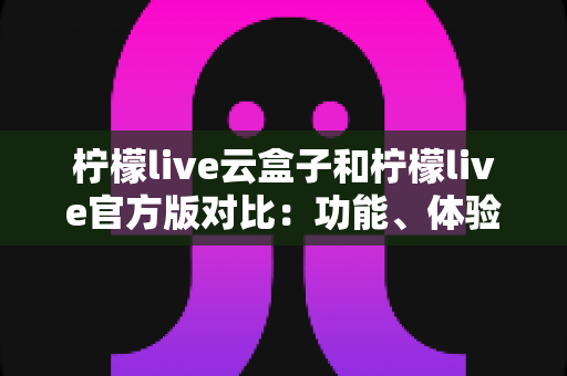 柠檬live云盒子和柠檬live官方版对比：功能、体验与安全性全面解析，帮你选出最适合的版本