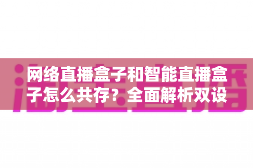 网络直播盒子和智能直播盒子怎么共存？全面解析双设备协同直播新方案