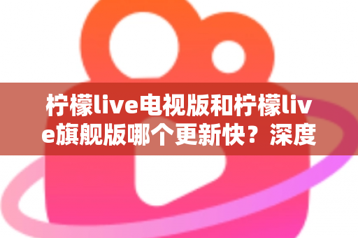 柠檬live电视版和柠檬live旗舰版哪个更新快？深度对比分析与实用选购指南助你轻松决策