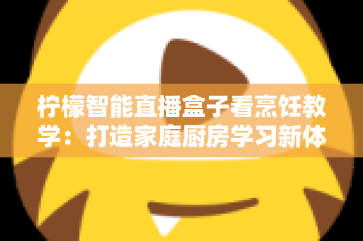柠檬智能直播盒子看烹饪教学：打造家庭厨房学习新体验的全方位指南