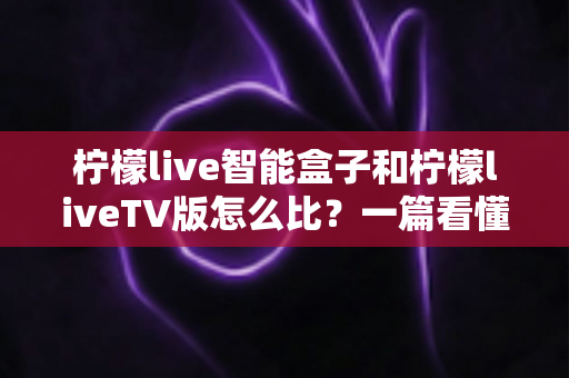 柠檬live智能盒子和柠檬liveTV版怎么比?一篇看懂两大方案差异的实用选购指南 柠檬live智能盒子和柠檬liveTV版怎么比?一篇看懂两大方案差异的实用选购指南