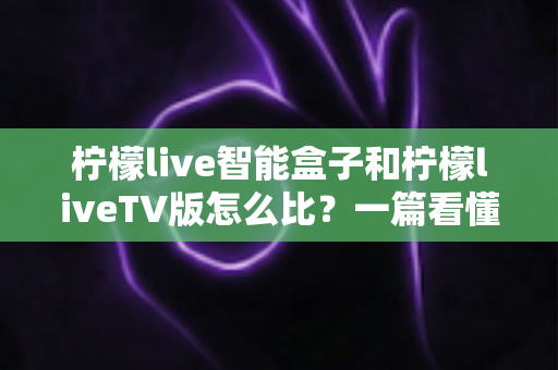 柠檬live智能盒子和柠檬liveTV版怎么比？一篇看懂两大方案差异的实用选购指南