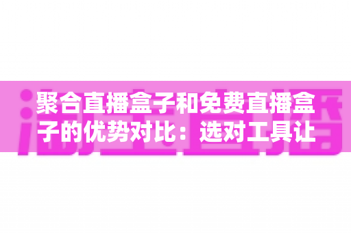 聚合直播盒子和免费直播盒子的优势对比：选对工具让观看体验全面升级