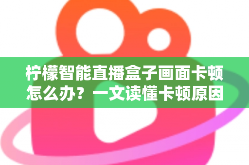 柠檬智能直播盒子画面卡顿怎么办？一文读懂卡顿原因与高效解决方案全攻略