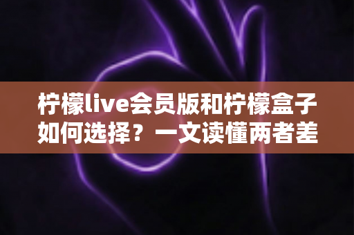 柠檬live会员版和柠檬盒子如何选择？一文读懂两者差异，选对不踩坑