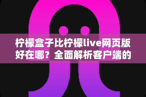 柠檬盒子比柠檬live网页版好在哪?全面解析客户端的优势与使用体验差异 柠檬盒子比柠檬live网页版好在哪?全面解析客户端的优势与使用体验差异