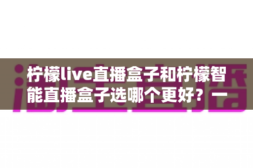 柠檬live直播盒子和柠檬智能直播盒子选哪个更好?一篇文章看懂差异,帮你买对不踩坑 柠檬live直播盒子和柠檬智能直播盒子选哪个更好?一篇文章看懂差异,帮你买对不踩坑
