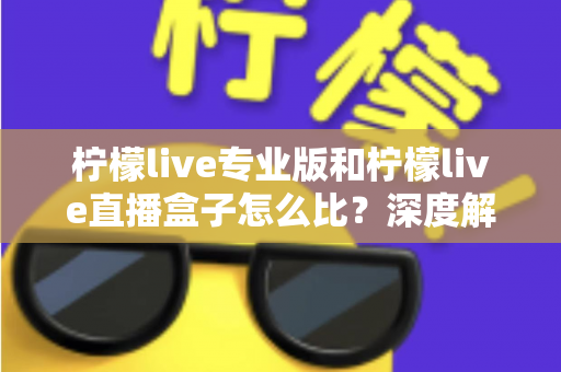 柠檬live专业版和柠檬live直播盒子怎么比？深度解析两大版本差异，帮你一步选对直播方案