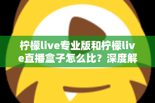 柠檬live专业版和柠檬live直播盒子怎么比？深度解析两大版本差异，帮你一步选对直播方案