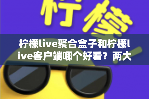 柠檬live聚合盒子和柠檬live客户端哪个好看？两大界面风格全方位深度对比测评指南