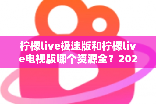 柠檬live极速版和柠檬live电视版哪个资源全？2025深度对比测评与选择指南