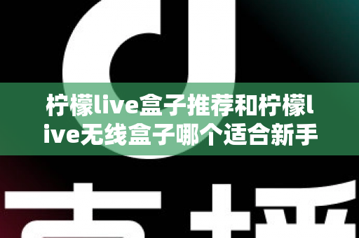 柠檬live盒子推荐和柠檬live无线盒子哪个适合新手？一文看懂新手选购全攻略