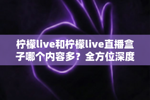 柠檬live和柠檬live直播盒子哪个内容多?全方位深度对比解析与选择指南 柠檬live和柠檬live直播盒子哪个内容多?全方位深度对比解析与选择指南