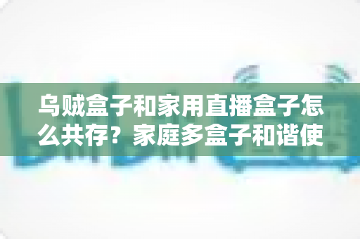 乌贼盒子和家用直播盒子怎么共存？家庭多盒子和谐使用全攻略