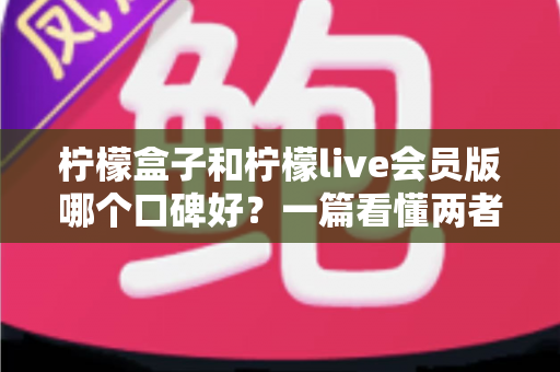 柠檬盒子和柠檬live会员版哪个口碑好？一篇看懂两者真实差异的深度对比评测指南