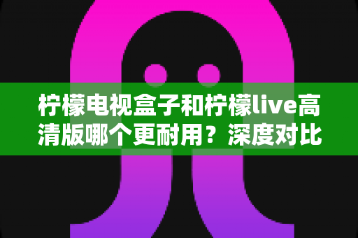 柠檬电视盒子和柠檬live高清版哪个更耐用？深度对比评测助你选出更耐用的家庭影音设备