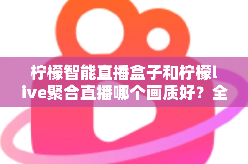 柠檬智能直播盒子和柠檬live聚合直播哪个画质好？全方位深度对比与选购指南