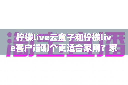 柠檬live云盒子和柠檬live客户端哪个更适合家用?家庭大屏观影方案全方位对比指南 柠檬live云盒子和柠檬live客户端哪个更适合家用?家庭大屏观影方案全方位对比指南