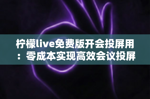 柠檬live免费版开会投屏用:零成本实现高效会议投屏的完整指南 柠檬live免费版开会投屏用:零成本实现高效会议投屏的完整指南
