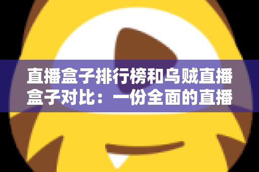 直播盒子排行榜和乌贼直播盒子对比：一份全面的直播盒子选择指南