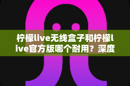 柠檬live无线盒子和柠檬live官方版哪个耐用?深度对比评测与选购避坑指南 柠檬live无线盒子和柠檬live官方版哪个耐用?深度对比评测与选购避坑指南
