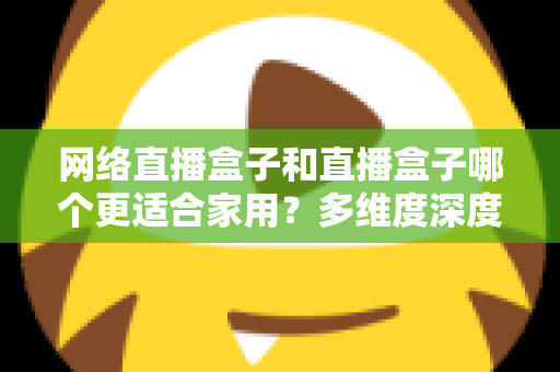 网络直播盒子和直播盒子哪个更适合家用?多维度深度对比与选购指南全解析 网络直播盒子和直播盒子哪个更适合家用?多维度深度对比与选购指南全解析