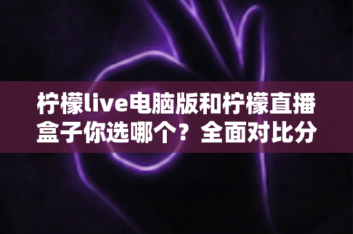 柠檬live电脑版和柠檬直播盒子你选哪个？全面对比分析帮你找到最合适的直播工具