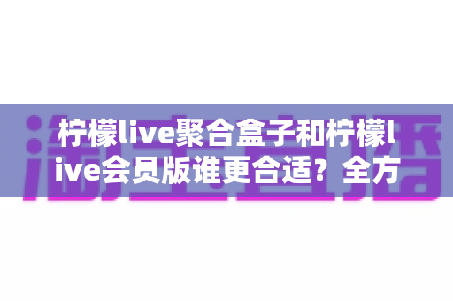 柠檬live聚合盒子和柠檬live会员版谁更合适？全方位深度对比帮你选对不花冤枉钱