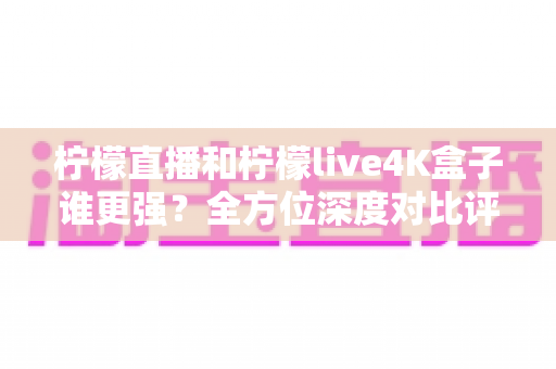 柠檬直播和柠檬live4K盒子谁更强？全方位深度对比评测，帮你选对大屏观影方案