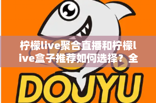 柠檬live聚合直播和柠檬live盒子推荐如何选择?全网最全选购指南与避坑要点解析 柠檬live聚合直播和柠檬live盒子推荐如何选择?全网最全选购指南与避坑要点解析