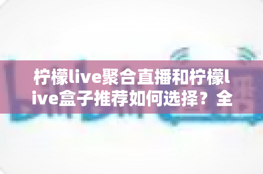 柠檬live聚合直播和柠檬live盒子推荐如何选择？全网最全选购指南与避坑要点解析