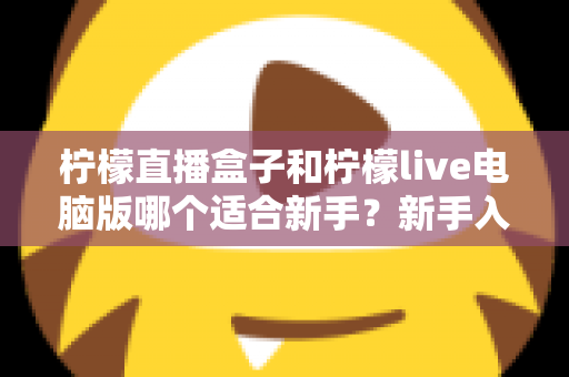 柠檬直播盒子和柠檬live电脑版哪个适合新手？新手入门选择与使用全攻略