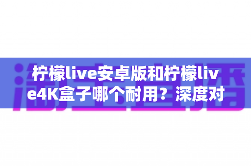 柠檬live安卓版和柠檬live4K盒子哪个耐用？深度对比分析与选购全攻略