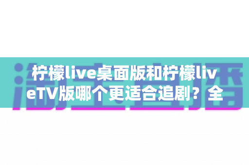 柠檬live桌面版和柠檬liveTV版哪个更适合追剧?全面对比帮你找到最佳选择 柠檬live桌面版和柠檬liveTV版哪个更适合追剧?全面对比帮你找到最佳选择