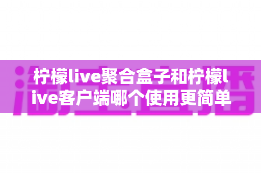 柠檬live聚合盒子和柠檬live客户端哪个使用更简单?新手必看的完整对比指南 柠檬live聚合盒子和柠檬live客户端哪个使用更简单?新手必看的完整对比指南