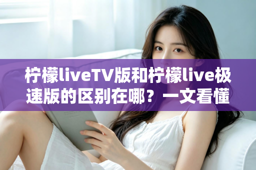 柠檬liveTV版和柠檬live极速版的区别在哪？一文看懂两大版本核心差异与选购指南