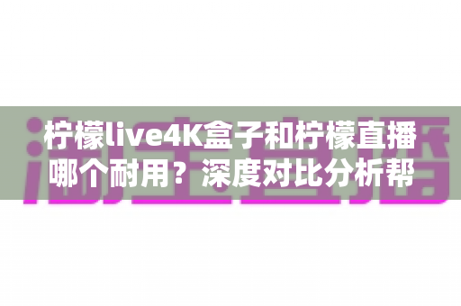 柠檬live4K盒子和柠檬直播哪个耐用？深度对比分析帮你选对不后悔
