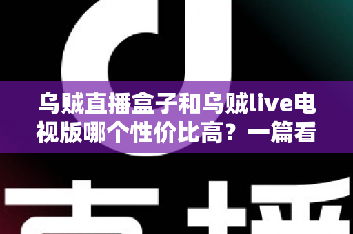 乌贼直播盒子和乌贼live电视版哪个性价比高？一篇看懂差异的省钱选购指南