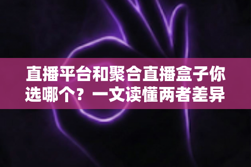 直播平台和聚合直播盒子你选哪个？一文读懂两者差异，帮你做出最适合自己的选择