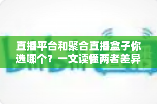 直播平台和聚合直播盒子你选哪个？一文读懂两者差异，帮你做出最适合自己的选择