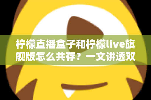 柠檬直播盒子和柠檬live旗舰版怎么共存？一文讲透双版本安装与共存的实用方法