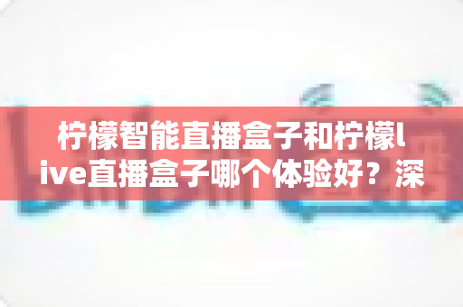 柠檬智能直播盒子和柠檬live直播盒子哪个体验好？深度对比评测帮你选对不选贵