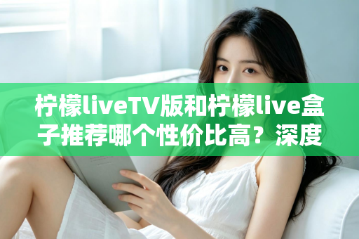 柠檬liveTV版和柠檬live盒子推荐哪个性价比高?深度对比评测与选购指南 柠檬liveTV版和柠檬live盒子推荐哪个性价比高?深度对比评测与选购指南
